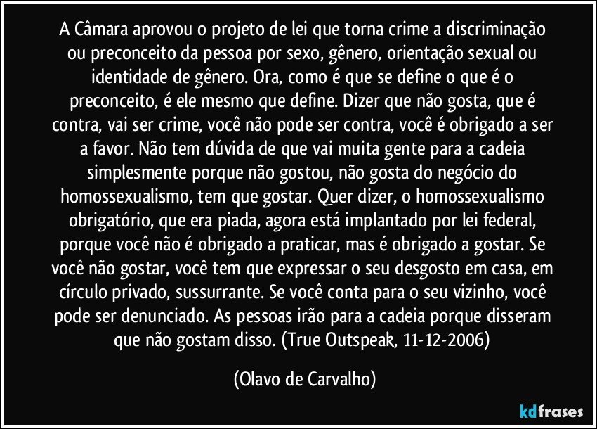 A Câmara aprovou o projeto de lei que torna crime a discriminação ou preconceito da pessoa por sexo, gênero, orientação sexual ou identidade de gênero. Ora, como é que se define o que é o preconceito, é ele mesmo que define. Dizer que não gosta, que é contra, vai ser crime, você não pode ser contra, você é obrigado a ser a favor. Não tem dúvida de que vai muita gente para a cadeia simplesmente porque não gostou, não gosta do negócio do homossexualismo, tem que gostar. Quer dizer, o homossexualismo obrigatório, que era piada, agora está implantado por lei federal, porque você não é obrigado a praticar, mas é obrigado a gostar. Se você não gostar, você tem que expressar o seu desgosto em casa, em círculo privado, sussurrante. Se você conta para o seu vizinho, você pode ser denunciado. As pessoas irão para a cadeia porque disseram que não gostam disso. (True Outspeak, 11-12-2006) (Olavo de Carvalho)