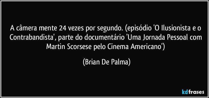 A câmera mente 24 vezes por segundo. (episódio 'O Ilusionista e o Contrabandista', parte do documentário 'Uma Jornada Pessoal com Martin Scorsese pelo Cinema Americano') (Brian De Palma)