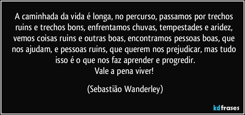 A caminhada da vida é longa, no percurso, passamos por trechos ruins e trechos bons, enfrentamos chuvas, tempestades e aridez, vemos coisas ruins e outras boas, encontramos pessoas boas, que nos ajudam, e pessoas ruins, que querem nos prejudicar, mas tudo isso é o que nos faz aprender e progredir.
Vale a pena viver! (Sebastião Wanderley)