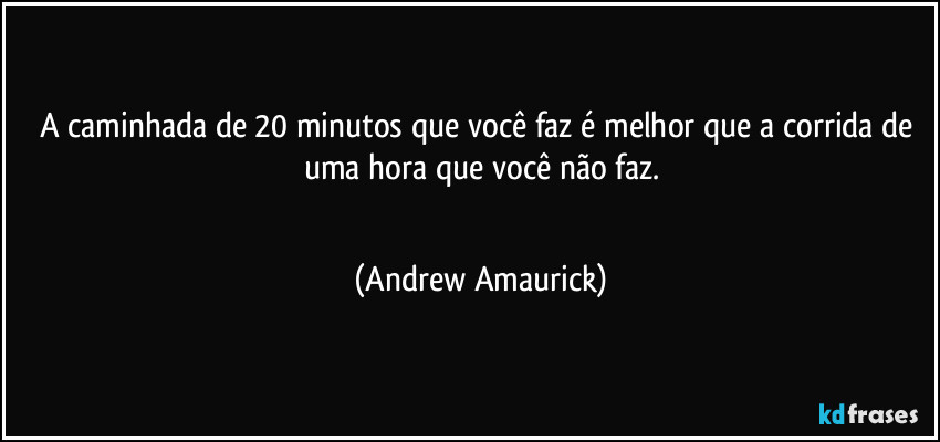 A caminhada de 20 minutos que você faz é melhor que a corrida de uma hora que você não faz.
 (Andrew Amaurick)