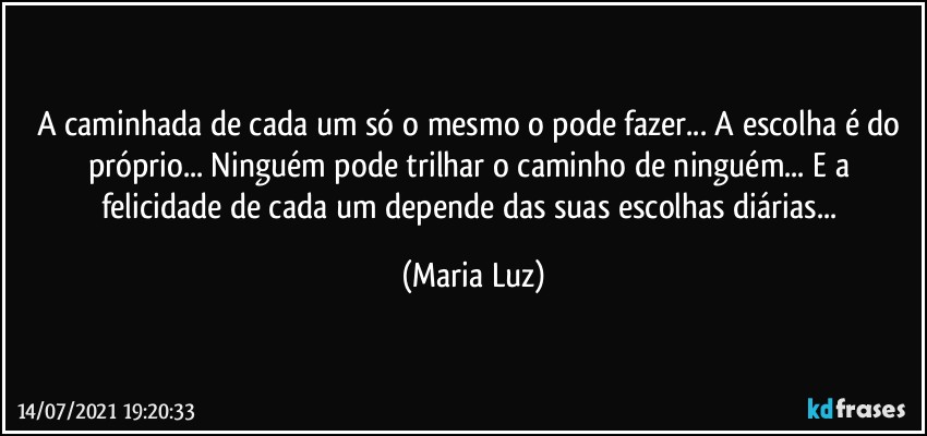 A caminhada de cada um só o mesmo o pode fazer... A escolha é do próprio... Ninguém pode trilhar o caminho de ninguém...  E a felicidade de cada um depende das suas escolhas diárias... (Maria Luz)