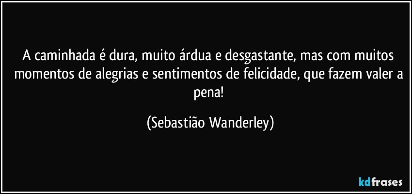 A caminhada é dura, muito árdua e desgastante, mas com muitos momentos de alegrias e sentimentos de felicidade, que fazem valer a pena! (Sebastião Wanderley)
