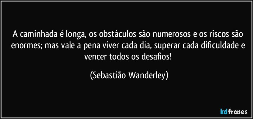A caminhada é longa, os obstáculos são numerosos e os riscos são enormes; mas vale a pena viver cada dia, superar cada dificuldade e vencer todos os desafios! (Sebastião Wanderley)