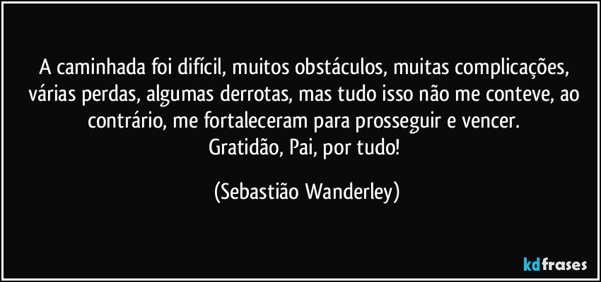 A caminhada foi difícil, muitos obstáculos, muitas complicações, várias perdas, algumas derrotas, mas tudo isso não me conteve, ao contrário, me fortaleceram para prosseguir e vencer. 
Gratidão, Pai, por tudo! (Sebastião Wanderley)