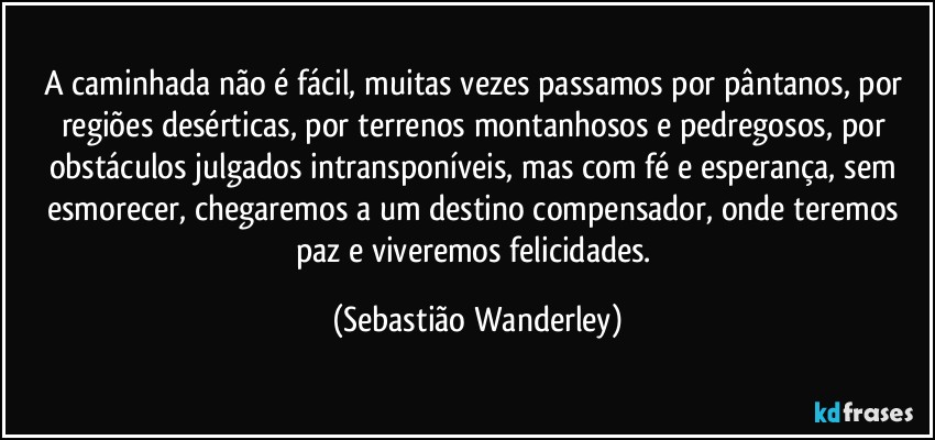 A caminhada não é fácil, muitas vezes passamos por pântanos, por regiões desérticas, por terrenos montanhosos e pedregosos, por obstáculos julgados intransponíveis, mas com fé e esperança, sem esmorecer, chegaremos a um destino compensador, onde teremos paz e viveremos felicidades. (Sebastião Wanderley)