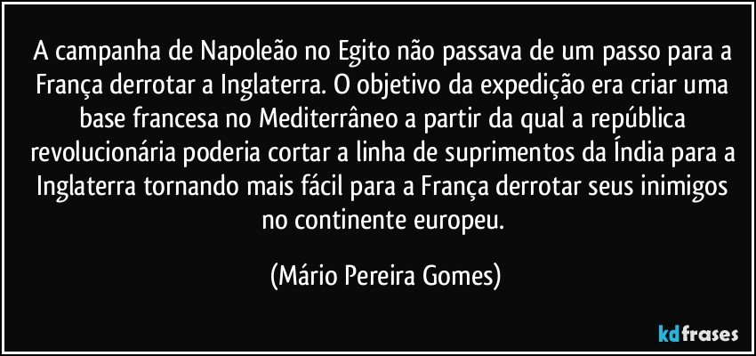 A campanha de Napoleão no Egito não passava de um passo para a França derrotar a Inglaterra. O objetivo da expedição era criar uma base francesa no Mediterrâneo a partir da qual a república revolucionária poderia cortar a linha de suprimentos da Índia para a Inglaterra tornando mais fácil para a França derrotar seus inimigos no continente europeu. (Mário Pereira Gomes)