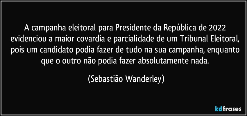 A campanha eleitoral para Presidente da República de 2022 evidenciou a maior covardia e parcialidade de um Tribunal Eleitoral, pois um candidato podia fazer de tudo na sua campanha, enquanto que o outro não podia fazer absolutamente nada. (Sebastião Wanderley)