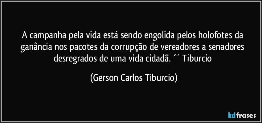 A campanha pela vida está sendo engolida pelos holofotes da ganância nos pacotes da corrupção de vereadores a senadores desregrados de uma vida cidadã. ´´ Tiburcio (Gerson Carlos Tiburcio)