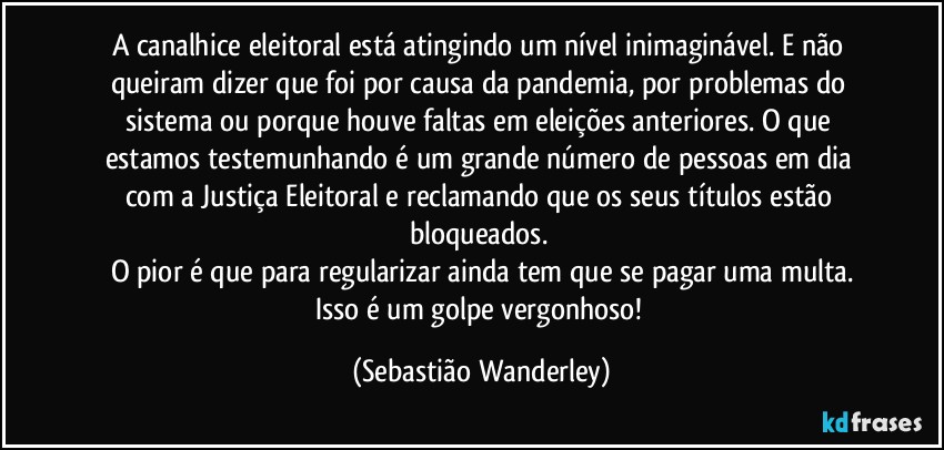 A canalhice eleitoral está atingindo um nível inimaginável. E não queiram dizer que foi por causa da pandemia, por problemas do sistema ou porque houve faltas em eleições anteriores. O que estamos testemunhando é um grande número de pessoas em dia com a Justiça Eleitoral e reclamando que os seus títulos estão bloqueados. 
O pior é que para regularizar ainda tem que se pagar uma multa.
Isso é um golpe vergonhoso! (Sebastião Wanderley)
