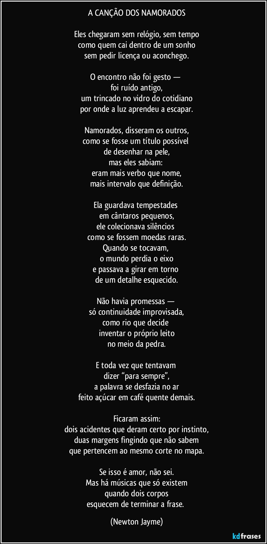 A CANÇÃO DOS NAMORADOS

Eles chegaram sem relógio, sem tempo
como quem cai dentro de um sonho
sem pedir licença ou aconchego.

O encontro não foi gesto — 
foi ruído antigo,
um trincado no vidro do cotidiano
por onde a luz aprendeu a escapar.

Namorados, disseram os outros,
como se fosse um título possível 
de desenhar na pele,
mas eles sabiam: 
eram mais verbo que nome,
mais intervalo que definição.

Ela guardava tempestades 
em cântaros pequenos,
ele colecionava silêncios 
como se fossem moedas raras.
Quando se tocavam, 
o mundo perdia o eixo
e passava a girar em torno 
de um detalhe esquecido.

Não havia promessas — 
só continuidade improvisada,
como rio que decide 
inventar o próprio leito
no meio da pedra.

E toda vez que tentavam 
dizer “para sempre”,
a palavra se desfazia no ar
feito açúcar em café quente demais.

Ficaram assim:
dois acidentes que deram certo por instinto,
duas margens fingindo que não sabem
que pertencem ao mesmo corte no mapa.

Se isso é amor, não sei.
Mas há músicas que só existem
quando dois corpos
esquecem de terminar a frase. (Newton Jayme)