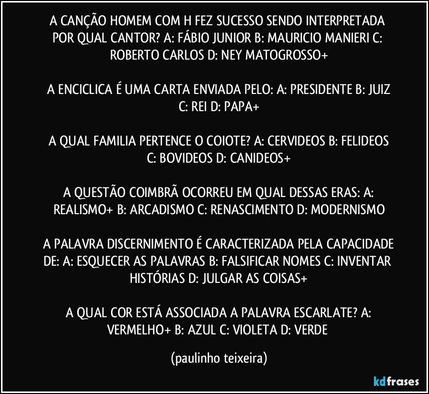 A CANÇÃO HOMEM COM H FEZ SUCESSO SENDO INTERPRETADA POR QUAL CANTOR?  A: FÁBIO JUNIOR  B: MAURICIO MANIERI  C: ROBERTO CARLOS  D: NEY MATOGROSSO+

 A ENCICLICA É UMA CARTA ENVIADA PELO:  A: PRESIDENTE  B: JUIZ  C: REI  D: PAPA+

 A QUAL FAMILIA PERTENCE O COIOTE? A: CERVIDEOS  B: FELIDEOS  C: BOVIDEOS  D: CANIDEOS+

 A QUESTÃO COIMBRÃ OCORREU EM QUAL DESSAS ERAS:  A: REALISMO+  B: ARCADISMO  C: RENASCIMENTO  D: MODERNISMO

 A PALAVRA DISCERNIMENTO É CARACTERIZADA PELA CAPACIDADE DE:  A: ESQUECER AS PALAVRAS  B: FALSIFICAR NOMES  C: INVENTAR HISTÓRIAS  D: JULGAR AS COISAS+

 A QUAL COR ESTÁ ASSOCIADA A PALAVRA ESCARLATE?  A: VERMELHO+  B: AZUL  C: VIOLETA  D: VERDE (paulinho teixeira)