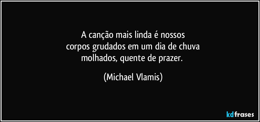 A canção mais linda é nossos
corpos grudados em um dia de chuva
molhados, quente de prazer. (Michael Vlamis)