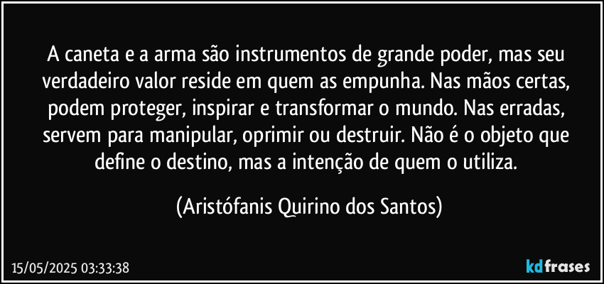 A caneta e a arma são instrumentos de grande poder, mas seu verdadeiro valor reside em quem as empunha. Nas mãos certas, podem proteger, inspirar e transformar o mundo. Nas erradas, servem para manipular, oprimir ou destruir. Não é o objeto que define o destino, mas a intenção de quem o utiliza. (Aristófanis Quirino dos Santos)