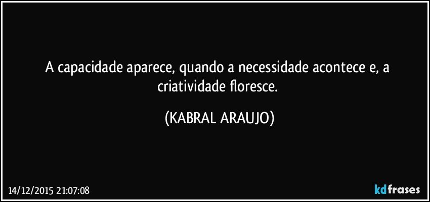 A capacidade aparece, quando a necessidade acontece e, a criatividade floresce. (KABRAL ARAUJO)