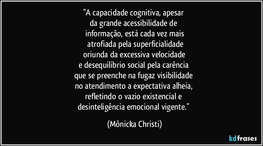 "A capacidade cognitiva, apesar 
da grande acessibilidade de 
informação, está cada vez mais
 atrofiada pela superficialidade
 oriunda da excessiva velocidade 
e desequilíbrio social pela carência 
que se preenche na fugaz visibilidade  
no atendimento a expectativa alheia, 
refletindo o vazio existencial e 
desinteligência emocional vigente." (Mônicka Christi)
