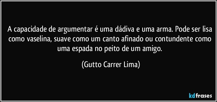 A capacidade de argumentar é uma dádiva e uma arma. Pode ser lisa como vaselina, suave como um canto afinado ou contundente como uma espada no peito de um amigo. (Gutto Carrer Lima)