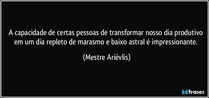 A capacidade de certas pessoas de transformar nosso dia produtivo em um dia repleto de marasmo e baixo astral é impressionante. (Mestre Ariévlis)