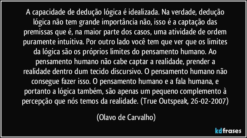 A capacidade de dedução lógica é idealizada. Na verdade, dedução lógica não tem grande importância não, isso é a captação das premissas que é, na maior parte dos casos, uma atividade de ordem puramente intuitiva. Por outro lado você tem que ver que os limites da lógica são os próprios limites do pensamento humano. Ao pensamento humano não cabe captar a realidade, prender a realidade dentro dum tecido discursivo. O pensamento humano não consegue fazer isso. O pensamento humano e a fala humana, e portanto a lógica também, são apenas um pequeno complemento à percepção que nós temos da realidade. (True Outspeak, 26-02-2007) (Olavo de Carvalho)