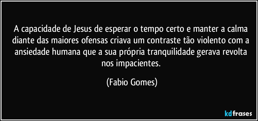 A capacidade de Jesus de esperar o tempo certo e manter a calma diante das maiores ofensas criava um contraste tão violento com a ansiedade humana que a sua própria tranquilidade gerava revolta nos impacientes. (Fabio Gomes)