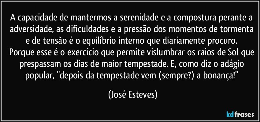 A capacidade de mantermos a serenidade e a compostura perante a adversidade, as dificuldades e a pressão dos momentos de tormenta e de tensão é o equilíbrio interno que diariamente procuro. 
Porque esse é o exercício que permite vislumbrar os raios de Sol que prespassam os dias de maior tempestade. E, como diz o adágio popular, "depois da tempestade vem (sempre?) a bonança!" (José Esteves)