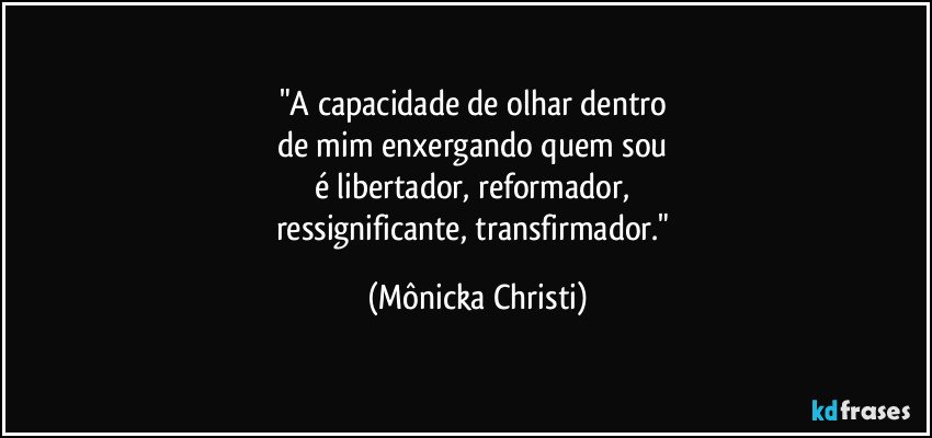 "A capacidade de olhar dentro 
de mim enxergando quem sou 
é libertador, reformador, 
ressignificante, transfirmador." (Mônicka Christi)