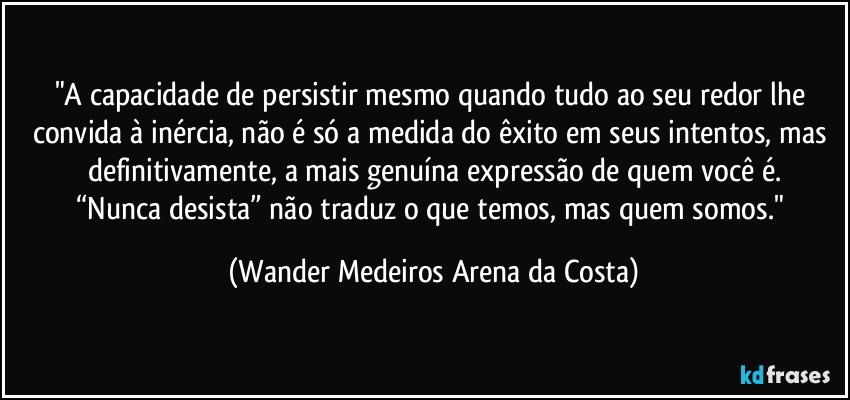 "A capacidade de persistir mesmo quando tudo ao seu redor lhe convida à inércia, não é só a medida do êxito em seus intentos, mas definitivamente, a mais genuína expressão de quem você é.
“Nunca desista” não traduz o que temos, mas quem somos." (Wander Medeiros Arena da Costa)