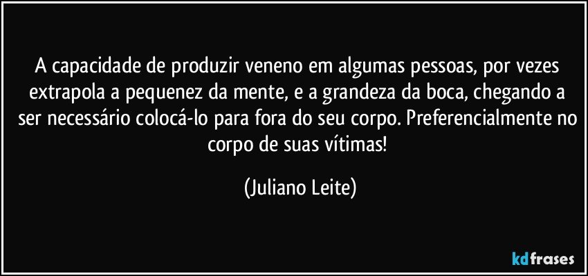 A capacidade de produzir veneno em algumas pessoas, por vezes extrapola a pequenez da mente, e a grandeza da boca, chegando a ser necessário colocá-lo para fora do seu corpo. Preferencialmente no corpo de suas vítimas! (Juliano Leite)