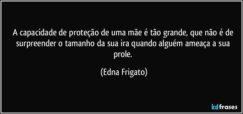 A capacidade de proteção de uma mãe é tão grande, que não é de surpreender o tamanho da sua ira quando alguém ameaça a sua prole. (Edna Frigato)