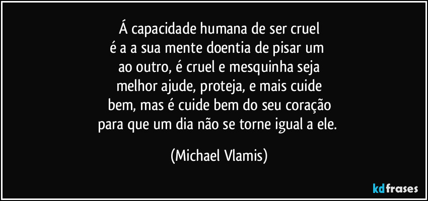 Á capacidade humana de ser cruel
é a a sua mente doentia  de pisar um 
ao outro, é cruel e mesquinha seja
melhor ajude, proteja, e mais cuide
bem, mas é cuide bem do seu coração
para que um dia não se torne igual a ele. (Michael Vlamis)
