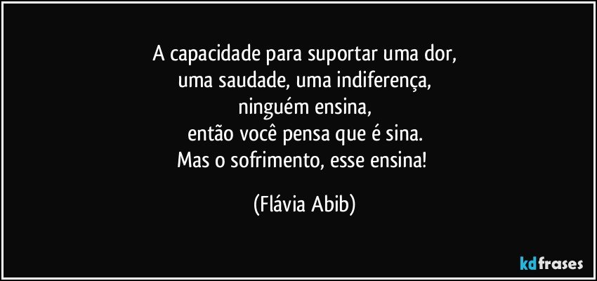 A capacidade para suportar uma dor,
uma saudade, uma indiferença,
ninguém ensina,
então você pensa que é sina.
Mas o sofrimento, esse ensina! (Flávia Abib)