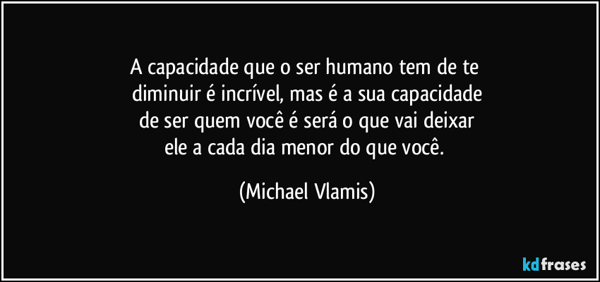 A capacidade que o ser humano tem de te 
diminuir é incrível, mas é a sua capacidade
de ser quem você é será o que vai deixar
ele a cada dia menor do que você. (Michael Vlamis)