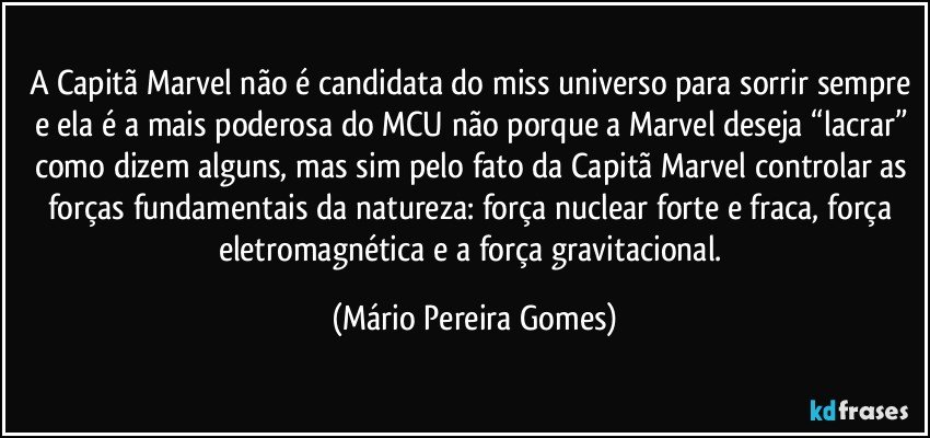 A Capitã Marvel não é candidata do miss universo para sorrir sempre e ela é a mais poderosa do MCU não porque a Marvel deseja “lacrar” como dizem alguns, mas sim pelo fato da Capitã Marvel controlar as forças fundamentais da natureza: força nuclear forte e fraca, força eletromagnética e a força gravitacional. (Mário Pereira Gomes)