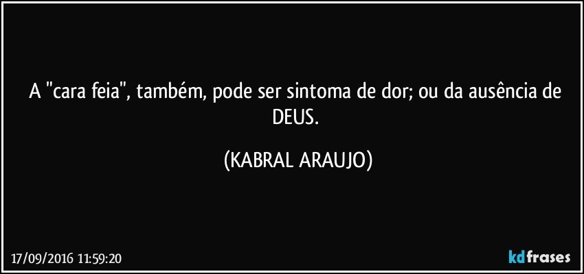 A "cara feia", também, pode ser sintoma de dor; ou da ausência de DEUS. (KABRAL ARAUJO)