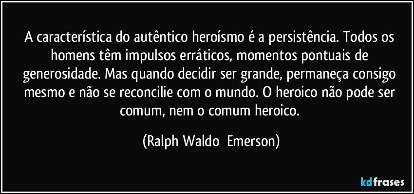 A característica do autêntico heroísmo é a persistência. Todos os homens têm impulsos erráticos, momentos pontuais de generosidade. Mas quando decidir ser grande, permaneça consigo mesmo e não se reconcilie com o mundo. O heroico não pode ser comum, nem o comum heroico. (Ralph Waldo  Emerson)