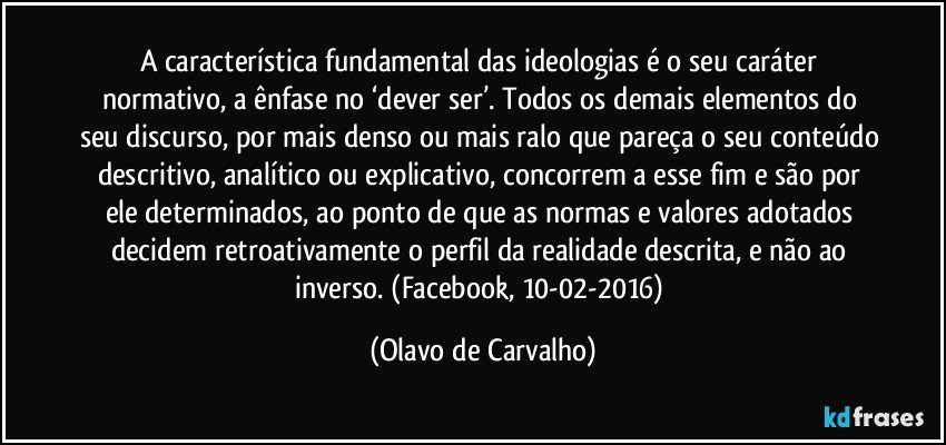 A característica fundamental das ideologias é o seu caráter normativo, a ênfase no ‘dever ser’. Todos os demais elementos do seu discurso, por mais denso ou mais ralo que pareça o seu conteúdo descritivo, analítico ou explicativo, concorrem a esse fim e são por ele determinados, ao ponto de que as normas e valores adotados decidem retroativamente o perfil da realidade descrita, e não ao inverso. (Facebook, 10-02-2016) (Olavo de Carvalho)