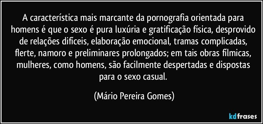 A característica mais marcante da pornografia orientada para homens é que o sexo é pura luxúria e gratificação física, desprovido de relações difíceis, elaboração emocional, tramas complicadas, flerte, namoro e preliminares prolongados; em tais obras fílmicas, mulheres, como homens, são facilmente despertadas e dispostas para o sexo casual. (Mário Pereira Gomes)