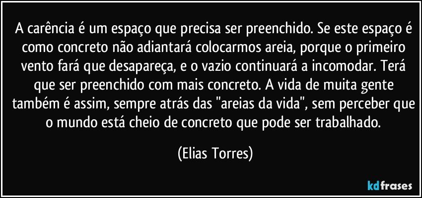 A carência é um espaço que precisa ser preenchido. Se este espaço é como concreto não adiantará colocarmos areia, porque o primeiro vento fará que desapareça, e o vazio continuará a incomodar. Terá que ser preenchido com mais concreto. A vida de muita gente também é assim, sempre atrás das "areias da vida", sem perceber que o mundo está cheio de concreto que pode ser trabalhado. (Elias Torres)