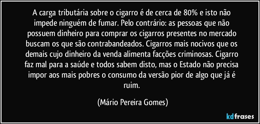 A carga tributária sobre o cigarro é de cerca de 80% e isto não impede ninguém de fumar. Pelo contrário: as pessoas que não possuem dinheiro para comprar os cigarros presentes no mercado buscam os que são contrabandeados. Cigarros mais nocivos que os demais cujo dinheiro da venda alimenta facções criminosas. Cigarro faz mal para a saúde e todos sabem disto, mas o Estado não precisa impor aos mais pobres o consumo da versão pior de algo que já é ruim. (Mário Pereira Gomes)