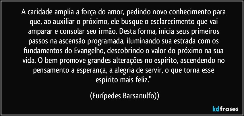 A caridade amplia a força do amor, pedindo novo conhecimento para que, ao auxiliar o próximo, ele busque o esclarecimento que vai amparar e consolar seu irmão. Desta forma, inicia seus primeiros passos na ascensão programada, iluminando sua estrada com os fundamentos do Evangelho, descobrindo o valor do próximo na sua vida. O bem promove grandes alterações no espírito, ascendendo no pensamento a esperança, a alegria de servir, o que torna esse espírito mais feliz." (Eurípedes Barsanulfo))