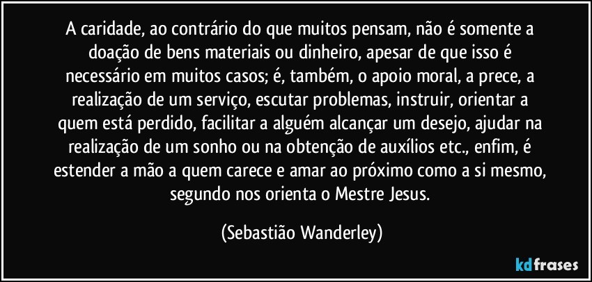 A caridade, ao contrário do que muitos pensam, não é somente a doação de bens materiais ou dinheiro, apesar de que isso é necessário em muitos casos; é, também, o apoio moral, a prece, a realização de um serviço, escutar problemas, instruir, orientar a quem está perdido, facilitar a alguém alcançar um desejo, ajudar na realização de um sonho ou na obtenção de auxílios etc., enfim, é estender a mão a quem carece e amar ao próximo como a si mesmo, segundo nos orienta o Mestre Jesus. (Sebastião Wanderley)