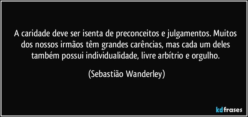 A caridade deve ser isenta de preconceitos e julgamentos. Muitos dos nossos irmãos têm grandes carências, mas cada um deles também possui individualidade, livre arbítrio e orgulho. (Sebastião Wanderley)