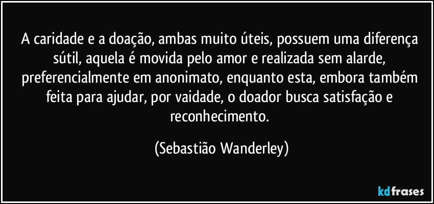 A caridade e a doação, ambas muito úteis, possuem uma diferença sútil, aquela é movida pelo amor e realizada sem alarde, preferencialmente em anonimato, enquanto esta, embora também feita para ajudar, por vaidade, o doador busca satisfação e reconhecimento. (Sebastião Wanderley)