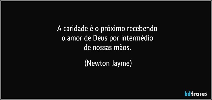 A caridade é o próximo recebendo 
o amor de Deus por intermédio 
de nossas mãos. (Newton Jayme)