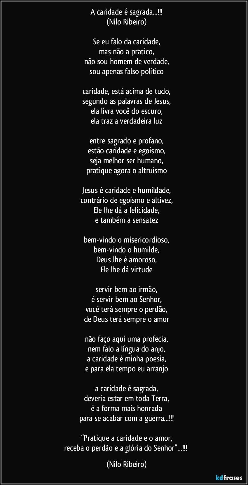 A caridade é sagrada...!!!
(Nilo Ribeiro)

Se eu falo da caridade,
mas não a pratico,
não sou homem de verdade,
sou apenas falso político

caridade, está acima de tudo,
segundo as palavras de Jesus,
ela livra você do escuro,
ela traz a verdadeira luz

entre sagrado e profano,
estão caridade e egoísmo,
seja melhor ser humano,
pratique agora o altruísmo

Jesus é caridade e humildade,
contrário de egoísmo e altivez,
Ele lhe dá a felicidade,
e também a sensatez

bem-vindo o misericordioso,
bem-vindo o humilde,
Deus lhe é amoroso,
Ele lhe dá virtude

servir bem ao irmão,
é servir bem ao Senhor,
você terá sempre o perdão,
de Deus terá sempre o amor

não faço aqui uma profecia,
nem falo a língua do anjo,
a caridade é minha poesia,
e para ela tempo eu arranjo

a caridade é sagrada,
deveria estar em toda Terra,
é a forma mais honrada
para se acabar com a guerra...!!!

“Pratique a caridade e o amor,
receba o perdão e a glória do Senhor”...!!! (Nilo Ribeiro)