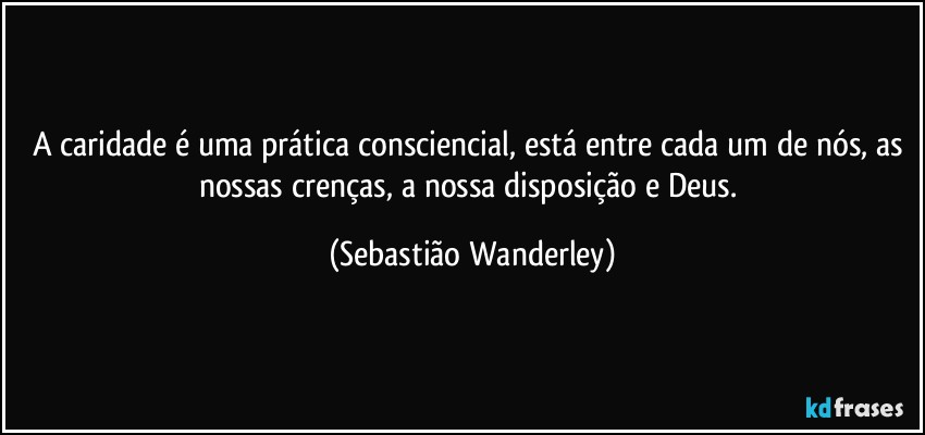 A caridade é uma prática consciencial, está entre cada um de nós, as nossas crenças, a nossa disposição e Deus. (Sebastião Wanderley)