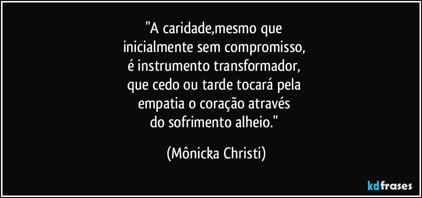 "A caridade,mesmo que 
inicialmente sem compromisso, 
é instrumento transformador, 
que cedo ou tarde tocará pela 
empatia  o coração através 
do sofrimento alheio." (Mônicka Christi)