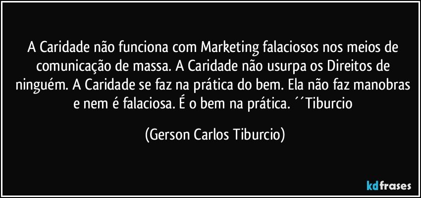 A Caridade não funciona com Marketing falaciosos nos meios de comunicação de massa. A Caridade não usurpa os Direitos de ninguém. A Caridade se faz na prática do bem. Ela não faz manobras e nem é falaciosa. É o bem na prática. ´´Tiburcio (Gerson Carlos Tiburcio)