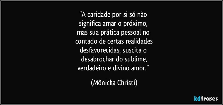 "A caridade por si só não 
significa amar o próximo, 
mas sua prática pessoal no 
contado de certas realidades
desfavorecidas, suscita o 
desabrochar do sublime,
verdadeiro e divino amor." (Mônicka Christi)