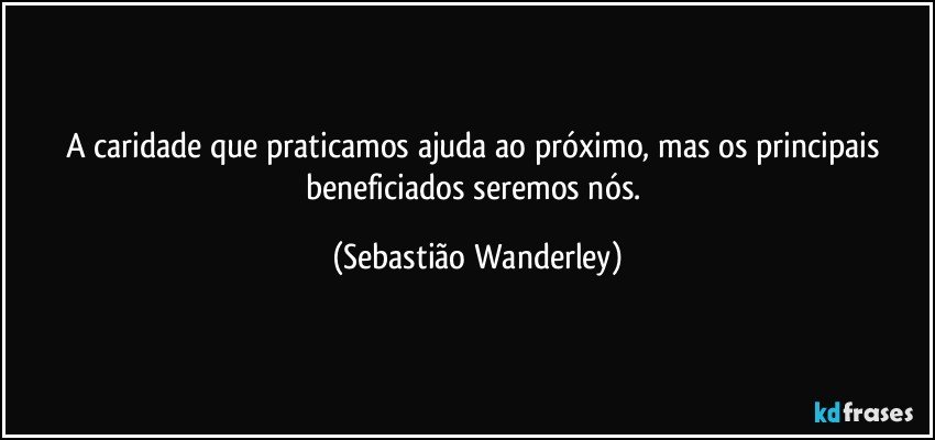 A caridade que praticamos ajuda ao próximo, mas os principais beneficiados seremos nós. (Sebastião Wanderley)