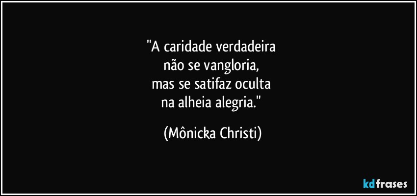 "A caridade verdadeira 
não se vangloria, 
mas se satifaz oculta 
na alheia alegria." (Mônicka Christi)